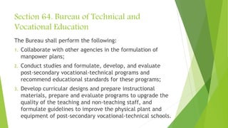 Section 64. Bureau of Technical and
Vocational Education
The Bureau shall perform the following:
1. Collaborate with other agencies in the formulation of
manpower plans;
2. Conduct studies and formulate, develop, and evaluate
post-secondary vocational-technical programs and
recommend educational standards for these programs;
3. Develop curricular designs and prepare instructional
materials, prepare and evaluate programs to upgrade the
quality of the teaching and non-teaching staff, and
formulate guidelines to improve the physical plant and
equipment of post-secondary vocational-technical schools.
 