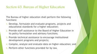 Section 65. Bureau of Higher Education
The Bureau of higher education shall perform the following
functions:
1. Develop, formulate and evaluate programs, projects and
educational standards for a higher education;
2. Provide staff assistance to the Board of Higher Education in
its policy formulation and advisory functions;
3. Provide technical assistance to encourage institutional
development programs and projects;
4. Compile, analyze and evaluate data on higher education; and
5. Perform other functions provided for by law.
 