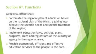 Section 67. Functions
A regional office shall:
1. Formulate the regional plan of education based
on the national plan of the Ministry taking into
account the specific needs and special traditions
of the region;
2. Implement education laws, policies, plans,
programs, rules and regulations of the Ministry or
agency in the regional area;
3. Provide economical, efficient and effective
education services to the people in the area.
 