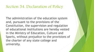 Section 54. Declaration of Policy
The administration of the education system
and, pursuant to the provisions of the
Constitution, the supervision and regulation
of educational institutions are hereby vested
in the Ministry of Education, Culture and
Sports, without prejudice to the provisions of
the charter of any state college and
university.
 