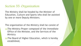 Section 55. Organization
The Ministry shall be headed by the Minister of
Education, Culture and Sports who shall be assisted
by one or more Deputy Ministers.
The organization of the Ministry shall be consist of
(a)The Ministry Proper composed of the immediate
Office of the Minister, and the Services of the
Ministry
(b)The Board of Higher Education, which is hereby
established,
 