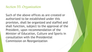 Section 55. Organization
Such of the above offices as are created or
authorized to be established under this
provision, shall be organized and staffed and
shall function, subject to the approval of the
President, upon recommendation of the
Minister of Education, Culture and Sports in
consultation with the Presidential
Commission on Reorganization
 