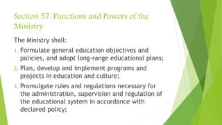 Section 57. Functions and Powers of the
Ministry
The Ministry shall:
1. Formulate general education objectives and
policies, and adopt long-range educational plans;
2. Plan, develop and implement programs and
projects in education and culture;
3. Promulgate rules and regulations necessary for
the administration, supervision and regulation of
the educational system in accordance with
declared policy;
 