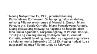 • Noong Nobyembre 15, 1935, pinasinayaan ang
Pamahalaang Komonwelt. Sa harap ng halos kalahating
milyong Pilipino ay nanumpa si Manuel L. Quezon bilang
Pangulo at si Sergio Osmeña, bilang Pangalawang Pangulo.
Silang dalawa ang nagwagi sa naganap na halalan laban
kina Emilio Aguinaldo, Gregorio Aglipay, at Pascual Racuyal.
Tinuligsa ng ilan ang muling koalisyon nina Quezon at
Osmeña, subalit tulad ng inaasahan ay nagwagi ang dalawa
sa halalan noong Setyembre 17, 1935. Naging hudyat ito sa
pagsasarili ng mga Pilipino tungo sa kalayaan.
 