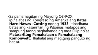 •Sa pamamagitan ng Misyong OS-ROX,
ipinalabas ng Kongreso ng Amerika ang Batas
Hare-Hawes -Cutting noong 1933. Itinadhana
batas ang kasarinlan ng Pilipinas matapos ang
sampung taong paghahanda ng mga Pilipino sa
Malasariling Pamahalaan o Pamahalaang
Komonwelt. Ihahalal ang magiging pangulo ng
bansa.
 