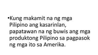 •Kung makamit na ng mga
Pilipino ang kasarinlan,
papatawan na ng buwis ang mga
produktong Pilipino sa pagpasok
ng mga ito sa Amerika.
 
