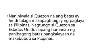 •Naniniwala si Quezon na ang batas ay
hindi talaga makapagbibigay ng paglaya
sa Pilipinas. Nagtungo si Quezon sa
Estados Unidos upang humanap ng
panibagong batas pangkalayaan na
makabubuti sa Pilipinas.
 