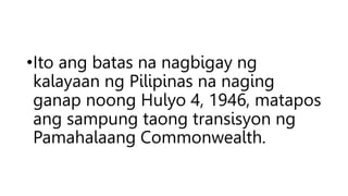 •Ito ang batas na nagbigay ng
kalayaan ng Pilipinas na naging
ganap noong Hulyo 4, 1946, matapos
ang sampung taong transisyon ng
Pamahalaang Commonwealth.
 