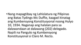 •Nang mapagtibay ng Lehislatura ng Pilipinas
ang Batas Tydings-Mc Duffie, kaagad itinatag
ang Kumbensyong Konstitusyonal noong Hulyo
10, 1934. Naganap ang halalan para sa
dalawandaan at dalawang (202) delegado.
Napili na Pangulo ng Kumbensyong
Konstitusyonal si Claro M. Recto.
 