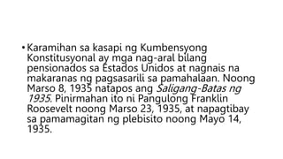 • Karamihan sa kasapi ng Kumbensyong
Konstitusyonal ay mga nag-aral bilang
pensionados sa Estados Unidos at nagnais na
makaranas ng pagsasarili sa pamahalaan. Noong
Marso 8, 1935 natapos ang Saligang-Batas ng
1935. Pinirmahan ito ni Pangulong Franklin
Roosevelt noong Marso 23, 1935, at napagtibay
sa pamamagitan ng plebisito noong Mayo 14,
1935.
 