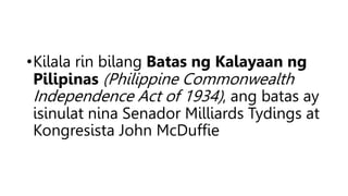 •Kilala rin bilang Batas ng Kalayaan ng
Pilipinas (Philippine Commonwealth
Independence Act of 1934), ang batas ay
isinula...