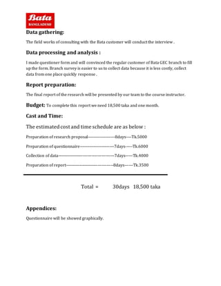 Data gathering:
The field works of consulting with the Bata customer will conduct the interview .
Data processing and analysis :
I made questioner form and will convinced the regular customer of Bata GEC branch to fill
up the form. Branch survey is easier to us to collect data because it is less costly, collect
data from one place quickly response .
Report preparation:
The final report of the research will be presented by our team to the course instructor.
Budget: To complete this report we need 18,500 taka and one month.
Cast and Time:
The estimatedcost and time schedule are as below :
Preparation of research proposal--------------------8days----Tk.5000
Preparation of questionnaire-------------------------7days-----Tk.6000
Collection of data----------------------------------------7days-----Tk.4000
Preparation of report----------------------------------8days------Tk.3500
Total = 30days 18,500 taka
Appendices:
Questionnaire will be showed graphically.
 