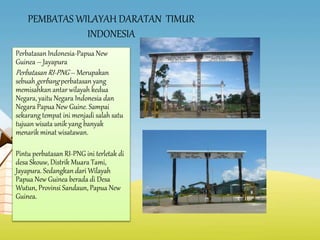 PEMBATAS WILAYAH DARATAN TIMUR
INDONESIA
Perbatasan Indonesia-Papua New
Guinea – Jayapura
Perbatasan RI-PNG – Merupakan
sebuah gerbang perbatasan yang
memisahkan antar wilayah kedua
Negara, yaitu Negara Indonesia dan
Negara Papua New Guine. Sampai
sekarang tempat ini menjadi salah satu
tujuan wisata unik yang banyak
menarik minat wisatawan.
Pintu perbatasan RI-PNG ini terletak di
desa Skouw, Distrik Muara Tami,
Jayapura. Sedangkan dari Wilayah
Papua New Guinea berada di Desa
Wutun, Provinsi Sandaun, Papua New
Guinea.
 