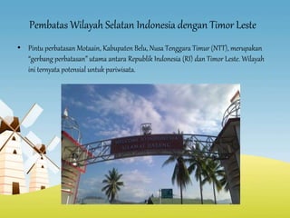 Pembatas Wilayah Selatan Indonesia dengan Timor Leste
• Pintu perbatasan Motaain, Kabupaten Belu, Nusa Tenggara Timur (NTT), merupakan
“gerbang perbatasan” utama antara Republik Indonesia (RI) dan Timor Leste. Wilayah
ini ternyata potensial untuk pariwisata.
 