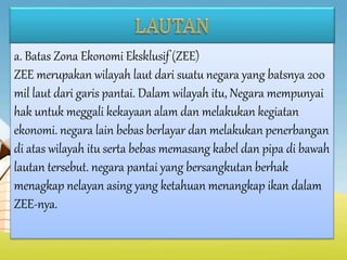 a. Batas Zona Ekonomi Eksklusif (ZEE)
ZEE merupakan wilayah laut dari suatu negara yang batsnya 200
mil laut dari garis pantai. Dalam wilayah itu, Negara mempunyai
hak untuk meggali kekayaan alam dan melakukan kegiatan
ekonomi. negara lain bebas berlayar dan melakukan penerbangan
di atas wilayah itu serta bebas memasang kabel dan pipa di bawah
lautan tersebut. negara pantai yang bersangkutan berhak
menagkap nelayan asing yang ketahuan menangkap ikan dalam
ZEE-nya.
 