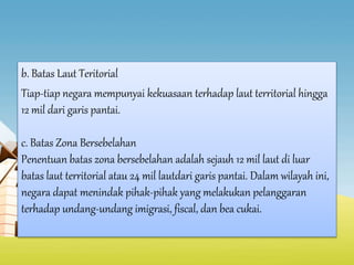b. Batas Laut Teritorial
Tiap-tiap negara mempunyai kekuasaan terhadap laut territorial hingga
12 mil dari garis pantai.
c. Batas Zona Bersebelahan
Penentuan batas zona bersebelahan adalah sejauh 12 mil laut di luar
batas laut territorial atau 24 mil lautdari garis pantai. Dalam wilayah ini,
negara dapat menindak pihak-pihak yang melakukan pelanggaran
terhadap undang-undang imigrasi, fiscal, dan bea cukai.
 