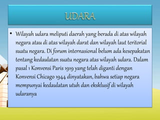 • Wilayah udara meliputi daerah yang berada di atas wilayah
negara atau di atas wilayah darat dan wilayah laut teritorial
suatu negara. Di forum internasional belum ada kesepakatan
tentang kedaulatan suatu negara atas wilayah udara. Dalam
pasal 1 Konvensi Paris 1919 yang telah diganti dengan
Konvensi Chicago 1944 dinyatakan, bahwa setiap negara
mempunyai kedaulatan utuh dan eksklusif di wilayah
udaranya
 