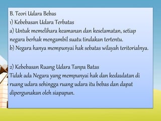 B. Teori Udara Bebas
1) Kebebasan Udara Terbatas
a) Untuk memelihara keamanan dan keselamatan, setiap
negara berhak mengambil suatu tindakan tertentu.
b) Negara hanya mempunyai hak sebatas wilayah teritorialnya.
2) Kebebasan Ruang Udara Tanpa Batas
Tidak ada Negara yang mempunyai hak dan kedaulatan di
ruang udara sehingga ruang udara itu bebas dan dapat
dipergunakan oleh siapapun.
 