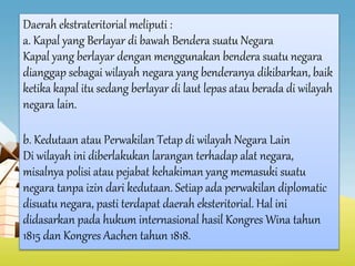 Daerah ekstrateritorial meliputi :
a. Kapal yang Berlayar di bawah Bendera suatu Negara
Kapal yang berlayar dengan menggunakan bendera suatu negara
dianggap sebagai wilayah negara yang benderanya dikibarkan, baik
ketika kapal itu sedang berlayar di laut lepas atau berada di wilayah
negara lain.
b. Kedutaan atau Perwakilan Tetap di wilayah Negara Lain
Di wilayah ini diberlakukan larangan terhadap alat negara,
misalnya polisi atau pejabat kehakiman yang memasuki suatu
negara tanpa izin dari kedutaan. Setiap ada perwakilan diplomatic
disuatu negara, pasti terdapat daerah eksteritorial. Hal ini
didasarkan pada hukum internasional hasil Kongres Wina tahun
1815 dan Kongres Aachen tahun 1818.
 