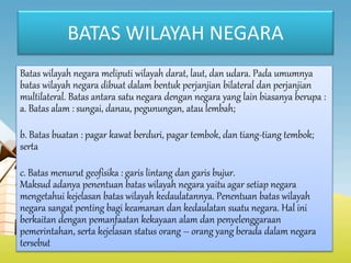 BATAS WILAYAH NEGARA
Batas wilayah negara meliputi wilayah darat, laut, dan udara. Pada umumnya
batas wilayah negara dibuat dalam bentuk perjanjian bilateral dan perjanjian
multilateral. Batas antara satu negara dengan negara yang lain biasanya berupa :
a. Batas alam : sungai, danau, pegunungan, atau lembah;
b. Batas buatan : pagar kawat berduri, pagar tembok, dan tiang-tiang tembok;
serta
c. Batas menurut geofisika : garis lintang dan garis bujur.
Maksud adanya penentuan batas wilayah negara yaitu agar setiap negara
mengetahui kejelasan batas wilayah kedaulatannya. Penentuan batas wilayah
negara sangat penting bagi keamanan dan kedaulatan suatu negara. Hal ini
berkaitan dengan pemanfaatan kekayaan alam dan penyelenggaraan
pemerintahan, serta kejelasan status orang – orang yang berada dalam negara
tersebut
 