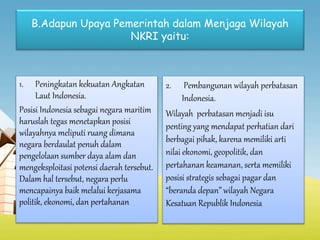 B.Adapun Upaya Pemerintah dalam Menjaga Wilayah
NKRI yaitu:
1. Peningkatan kekuatan Angkatan
Laut Indonesia.
Posisi Indonesia sebagai negara maritim
haruslah tegas menetapkan posisi
wilayahnya meliputi ruang dimana
negara berdaulat penuh dalam
pengelolaan sumber daya alam dan
mengeksploitasi potensi daerah tersebut.
Dalam hal tersebut, negara perlu
mencapainya baik melalui kerjasama
politik, ekonomi, dan pertahanan
2. Pembangunan wilayah perbatasan
Indonesia.
Wilayah perbatasan menjadi isu
penting yang mendapat perhatian dari
berbagai pihak, karena memiliki arti
nilai ekonomi, geopolitik, dan
pertahanan keamanan, serta memiliki
posisi strategis sebagai pagar dan
“beranda depan” wilayah Negara
Kesatuan Republik Indonesia
 