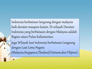 Indonesia berbatasan langsung dengan malaysia
baik daratan maupun lautan. Di wilayah Daratan
Indonesia yang berbatasan dengan Malaysia adalah
Bagian utara Pulau Kaliamantan
Juga Wilayah laut Indonesia berbatasan Langsung
dengan Laut Lima Negara
(Malaysia,Singapura,Thailand,Vietnam,dan Filipina)
 