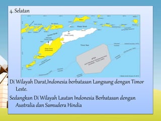 4. Selatan
Di Wilayah Darat,Indonesia berbatasan Langsung dengan Timor
Leste.
Sedangkan Di Wilayah Lautan Indonesia Berbatasan dengan
Australia dan Samudera Hindia
 