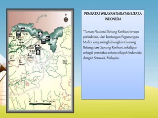 PEMBATASWILAYAHDARATANUTARA
INDONESIA
“Taman Nasional Betung Kerihun berupa
perbukitan, dari bentangan Pegunungan
Muller yang menghubungkan Gunung
Betung dan Gunung Kerihun, sekaligus
sebagai pembatas antara wilayah Indonesia
dengan Serawak, Malaysia.
 