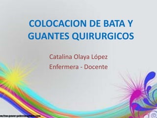 COLOCACION DE BATA Y 
GUANTES QUIRURGICOS 
Catalina Olaya López 
Enfermera - Docente 
 