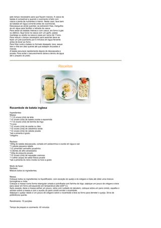 pelo tempo necessário para que fiquem macios. A casca da
batata é comestível e quando o cozimento é feito com
casca a perda de nutrientes é menor. Neste caso, lave bem
as batatas em água corrente antes de cozinhá-las.
Descasque-as ainda quentes; se estiverem frias, mergulhe-
as em água para facilitar a retirada da casca.
Para assar as batatas inteiras e com casca, em forno à gás
ou elétrico, faça furos na casca com um garfo, passe
manteiga ou azeite na casca e asse por cerca de 1 hora.
Para reduzir o tempo necessário para assá-las deve se
fazer um pré-cozimento por 5 minutos em água fervente
antes de levar ao forno.
Para fritar corte a batata no formato desejado, lave, seque
bem e frite em óleo quente até que estejam douradas e
macias.
A batata escurece rapidamente depois de descascada e
picada. Para evitar o escurecimento deixe-a dentro de água
até o preparo do prato.




                                                     Receitas




Rocambole de batata inglesa
Ingredientes:
Massa:
*1 1/2 xícara (chá) de leite
*1/2 xícara (chá) de batata cozida e espremida
*1 1/2 xícara (chá) de farinha de trigo
*3 ovos
*1/2 xícara (chá) de azeite ou óleo
*1/2 xícara (chá) de cebolinha verde
*1/2 xícara (chá) de cebola picada
*sal e pimenta à gosto
*orégano


Recheio:
*200g de batata descascada, cortada em pedacinhos e cozida em água e sal
*1 cebola pequena ralada
*1/2 pimentão vermelho picadinho
*2 dentes de alho amassados
*100g de presunto picado
*1/2 xícara (chá) de requeijão cremoso
*1 colher (sopa) de salsa fresca picada
*sal e pimenta do reino moída na hora a gosto


Modo de fazer:
Recheio:
Misture todos os ingredientes;


Massa:
Coloque todos os ingredientes no liquidificador, com exceção do queijo e do orégano e bata até obter uma mistura
homogênea e mole;
Coloque a massa numa forma retangular untada e polvilhada com farinha de trigo, salpique um pouco de orégano e leve
para assar em forno pré-aquecido em temperatura alta (220º C);
Após assada, deixe a massa esfriar um pouco, retire com cuidado do tabuleiro, coloque sobre um pano úmido, espalhe o
recheio sobre a massa e com o auxílio do pano úmido enrole o rocambole;
Salpique o queijo ralado e um pouco de orégano sobre o rocambole e leve ao forno para derreter o queijo. Sirva de
preferência quente.


Rendimento: 10 porções


Tempo de preparo e cozimento: 40 minutos
 