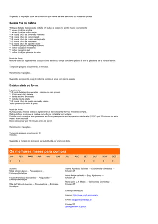 Sugestão: o requeijão pode ser substituído por creme de leite sem soro ou mussarela picada.


Salada fria de Batata
*500g de batata, descascada, cortada em cubos e cozida no ponto macio e consistente
*1 xícara (chá) de ervilha
*1 xícara (chá) de milho verde
*1/4 xícara (chá) de pimentão vermelho
*1/2 xícara (chá) de cebola ralada
*1/2 xícara (chá) de cheiro-verde picado
*1/2 xícara (chá) de maionese
*1/2 xícara (chá) de iogurte natural
*2 colheres (sopa) de vinagre ou limão
*1 colher (sopa) de mostarda
*1 colher (sopa) de sal
*1 colher (chá) de pimenta do reino


Modo de fazer:
Misture todos os ingredientes, coloque numa travessa, tampe com filme plástico e leve a geladeira até a hora de servir.


Tempo de preparo e cozimento: 20 minutos


Rendimento: 6 porções


Sugestão: acrescente ovos de codorna cozidos e sirva com carne assada


Batata ralada ao forno
Ingredientes:
*1/2 kg de batatas descascadas e raladas no ralo grosso
*1 1/3 xícara (chá) de leite
*1 dente de alho amassado
*1 cebola média ralada
*1/2 xícara (chá) de queijo parmesão ralado
*sal e pimenta-do-reino a gosto


Modo de fazer:
Numa panela, misture todos os ingredientes e deixe levantar fervura mexendo sempre.;
Retire do fogo e coloque a mistura numa forma refratária bem untada;
Polvilhe com o queijo e leve para assar em forno preaquecido em temperatura média-alta (220ºC) por 20 minutos ou até a
massa ficar dourada;
Deixe descansar por 10 minutos antes de servir.


Rendimento: 4 porções.


Tempo de preparo e cozimento: 30
minutos.


Sugestão: a metade do leite pode ser substituída por creme de leite.




Os melhores meses para compra
JAN       FEV       MAR        ABR       MAI        JUN       JUL        AGO       SET        OUT       NOV       DEZ

*         *                                                                        *          *         *         *

Autores:                                                      Selma Aparecida Tavares — Economista Doméstica —
Milza Moreira Lana — Pesquisadora —                           Emater-DF
Embrapa Hortaliças
                                                              Mário Felipe de Melo — Eng. Agrônomo —
Fausto Francisco dos Santos — Pesquisador —                   Emater-DF
Embrapa Hortaliças
                                                              Maria José L. F. Matos — Economista Doméstica —
Rita de Fátima A.Luengo — Pesquisadora — Embrapa              Emater-DF
Hortaliças

                                                              Embrapa Hortaliças

                                                              Internet: http://www.cnph.embrapa.br

                                                              Email: sac@cnph.embrapa.br

                                                              Emater DF
                                                              geral@emater.df.gov.br
 