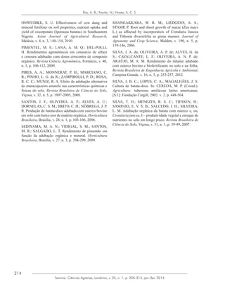 214
Semina: Ciências Agrárias, Londrina, v. 35, n. 1, p. 205-214, jan./fev. 2014
Rós, A. B.; Narita, N.; Hirata, A. C. S.
ONWUDIKE, S. U. Effectiveness of cow dung and
mineral fertilizer on soil properties, nutrient uptake and
yield of sweetpotato (Ipomoea batatas) in Southeastern
Nigeria. Asian Journal of Agricultural Research,
Malásia, v. 4, n. 3, 148-154, 2010.
PIMENTEL, M. S.; LANA, A. M. Q.; DEL-POLLI,
H. Rendimentos agronômicos em consorcio de alface
e cenoura adubadas com doses crescentes de composto
orgânico. Revista Ciência Agronômica, Fortaleza, v. 40,
n. 1, p. 106-112, 2009.
PIRES, A. A.; MONNERAT, P. H.; MARCIANO, C.
R.; PINHO, L. G. da R.; ZAMPIROLLI, P. D.; ROSA,
R. C. C.; MUNIZ, R. A. Efeito da adubação alternativa
do maracujazeiro amarelo nas características químicas e
físicas do solo. Revista Brasileira de Ciência do Solo,
Viçosa, v. 32, n. 5, p. 1997-2005, 2008.
SANTOS, J. F.; OLIVEIRA, A. P.; ALVES, A. U.;
DORNELAS, C. S. M.; BRITO, C. H.; NÓBREGA, J. P.
R. Produção de batata-doce adubada com esterco bovino
em solo com baixo teor de matéria orgânica. Horticultura
Brasileira, Brasília, v. 24, n. 1, p. 103-106, 2006.
SEDIYAMA, M. A. N.; VIDIGAL, S. M.; SANTOS,
M. R.; SALGADO, L. T. Rendimento de pimentão em
função da adubação orgânica e mineral. Horticultura
Brasileira, Brasília, v. 27, n. 3, p. 294-299, 2009.
SHANGAKKARA, W. R. M.; LIEDGENS, A. S.;
STAMP, P. Root and shoot growth of maize (Zea mays
L.) as affected by incorporation of Crotalaria Juncea
and Tithonia diversifolia as green manure. Journal of
Agronomy and Crop Science, Malden, v. 190, n. 5, p.
139-146, 2004.
SILVA, J. A. da; OLIVEIRA, A. P. de; ALVES, G. da
S.; CAVALCANTE, L. F.; OLIVEIRA, A. N. P. de;
ARAÚJO, M. A. M. Rendimento do inhame adubado
com esterco bovino e biofertilizante no solo e na folha.
Revista Brasileira de Engenharia Agrícola e Ambiental,
Campina Grande, v. 16, n. 3, p. 253-257, 2012.
SILVA, J. B. C.; LOPES, C. A.; MAGALHÃES, J. S.
Cultura de batata-doce. In: CEREDA, M. P. (Coord.).
Agricultura: tuberosas amiláceas latino americanas.
[S.l.]: Fundação Cargill, 2002. v. 2. p. 448-504.
SILVA, T. O.; MENEZES, R. S. C.; TIESSEN, H.;
SAMPAIO, E. V. S. B.; SALCEDO, I. H.; SILVEIRA,
L. M. Adubação orgânica da batata com esterco e, ou,
Crotalaria juncea. I – produtividade vegetal e estoque de
nutrientes no solo em longo prazo. Revista Brasileira de
Ciência do Solo, Viçosa, v. 31, n. 1, p. 39-49, 2007.
 