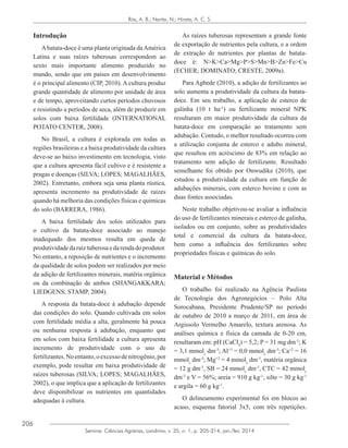 206
Semina: Ciências Agrárias, Londrina, v. 35, n. 1, p. 205-214, jan./fev. 2014
Rós, A. B.; Narita, N.; Hirata, A. C. S.
Introdução
Abatata-doce é uma planta originada daAmérica
Latina e suas raízes tuberosas correspondem ao
sexto mais importante alimento produzido no
mundo, sendo que em países em desenvolvimento
é o principal alimento (CIP, 2010). A cultura produz
grande quantidade de alimento por unidade de área
e de tempo, aproveitando curtos períodos chuvosos
e resistindo a períodos de seca, além de produzir em
solos com baixa fertilidade (INTERNATIONAL
POTATO CENTER, 2008).
No Brasil, a cultura é explorada em todas as
regiões brasileiras e a baixa produtividade da cultura
deve-se ao baixo investimento em tecnologia, visto
que a cultura apresenta fácil cultivo e é resistente a
pragas e doenças (SILVA; LOPES; MAGALHÃES,
2002). Entretanto, embora seja uma planta rústica,
apresenta incremento na produtividade de raízes
quando há melhoria das condições físicas e químicas
do solo (BARRERA, 1986).
A baixa fertilidade dos solos utilizados para
o cultivo da batata-doce associado ao manejo
inadequado dos mesmos resulta em queda de
produtividadedaraiztuberosaedarendadoprodutor.
No entanto, a reposição de nutrientes e o incremento
da qualidade de solos podem ser realizados por meio
da adição de fertilizantes minerais, matéria orgânica
ou da combinação de ambos (SHANGAKKARA;
LIEDGENS; STAMP, 2004).
A resposta da batata-doce à adubação depende
das condições do solo. Quando cultivada em solos
com fertilidade média a alta, geralmente há pouca
ou nenhuma resposta à adubação, enquanto que
em solos com baixa fertilidade a cultura apresenta
incremento de produtividade com o uso de
fertilizantes.Noentanto,oexcessodenitrogênio,por
exemplo, pode resultar em baixa produtividade de
raízes tuberosas (SILVA; LOPES; MAGALHÃES,
2002), o que implica que a aplicação de fertilizantes
deve disponibilizar os nutrientes em quantidades
adequadas à cultura.
As raízes tuberosas representam a grande fonte
de exportação de nutrientes pela cultura, e a ordem
de extração de nutrientes por plantas de batata-
doce é: N>K>Ca>Mg>P>S>Mn>B>Zn>Fe>Cu
(ECHER; DOMINATO; CRESTE, 2009a).
Para Agbede (2010), a adição de fertilizantes ao
solo aumenta a produtividade da cultura da batata-
doce. Em seu trabalho, a aplicação de esterco de
galinha (10 t ha-1
) ou fertilizante mineral NPK
resultaram em maior produtividade da cultura da
batata-doce em comparação ao tratamento sem
adubação. Contudo, o melhor resultado ocorreu com
a utilização conjunta de esterco e adubo mineral,
que resultou em acréscimo de 83% em relação ao
tratamento sem adição de fertilizante. Resultado
semelhante foi obtido por Onwudike (2010), que
estudou a produtividade da cultura em função de
adubações minerais, com esterco bovino e com as
duas fontes associadas.
Neste trabalho objetivou-se avaliar a influência
do uso de fertilizantes minerais e esterco de galinha,
isolados ou em conjunto, sobre as produtividades
total e comercial da cultura da batata-doce,
bem como a influência dos fertilizantes sobre
propriedades físicas e químicas do solo.
Material e Métodos
O trabalho foi realizado na Agência Paulista
de Tecnologia dos Agronegócios – Polo Alta
Sorocabana, Presidente Prudente/SP no período
de outubro de 2010 a março de 2011, em área de
Argissolo Vermelho Amarelo, textura arenosa. As
análises química e física da camada de 0-20 cm,
resultaram em: pH (CaCl2
) = 5,2; P = 31 mg dm-3
; K
= 3,1 mmolc
dm-3
; Al+3
= 0,0 mmolc
dm-3
; Ca+2
= 16
mmolc
dm-3
; Mg+2
= 4 mmolc
dm-3
, matéria orgânica
= 12 g dm-3
, SB = 24 mmolc
dm-3
, CTC = 42 mmolc
dm-3
e V = 56%; areia = 910 g kg-1
; silte = 30 g kg-1
e argila = 60 g kg-1
.
O delineamento experimental foi em blocos ao
acaso, esquema fatorial 3x5, com três repetições.
 