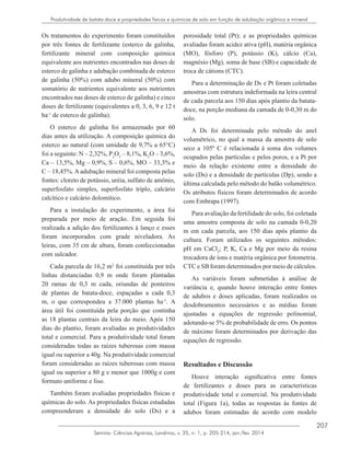207
Semina: Ciências Agrárias, Londrina, v. 35, n. 1, p. 205-214, jan./fev. 2014
Produtividade de batata-doce e propriedades físicas e químicas de solo em função de adubação orgânica e mineral
Os tratamentos do experimento foram constituídos
por três fontes de fertilizante (esterco de galinha,
fertilizante mineral com composição química
equivalente aos nutrientes encontrados nas doses de
esterco de galinha e adubação combinada de esterco
de galinha (50%) com adubo mineral (50%) com
somatório de nutrientes equivalente aos nutrientes
encontrados nas doses de esterco de galinha) e cinco
doses de fertilizante (equivalentes a 0, 3, 6, 9 e 12 t
ha-1
de esterco de galinha).
O esterco de galinha foi armazenado por 60
dias antes da utilização. A composição química do
esterco ao natural (com umidade de 9,7% a 65°C)
foi a seguinte: N – 2,32%, P2
O5
– 8,1%, K2
O – 3,6%,
Ca – 13,5%, Mg – 0,9%, S – 0,6%, MO – 33,3% e
C – 18,45%. A adubação mineral foi composta pelas
fontes: cloreto de potássio, uréia, sulfato de amônio,
superfosfato simples, superfosfato triplo, calcário
calcítico e calcário dolomítico.
Para a instalação do experimento, a área foi
preparada por meio de aração. Em seguida foi
realizada a adição dos fertilizantes à lanço e esses
foram incorporados com grade niveladora. As
leiras, com 35 cm de altura, foram confeccionadas
com sulcador.
Cada parcela de 16,2 m2
foi constituída por três
linhas distanciadas 0,9 m onde foram plantadas
20 ramas de 0,3 m cada, oriundas de ponteiros
de plantas de batata-doce, espaçadas a cada 0,3
m, o que correspondeu a 37.000 plantas ha-1
. A
área útil foi constituída pela porção que continha
as 18 plantas centrais da leira do meio. Após 150
dias do plantio, foram avaliadas as produtividades
total e comercial. Para a produtividade total foram
consideradas todas as raízes tuberosas com massa
igual ou superior a 40g. Na produtividade comercial
foram consideradas as raízes tuberosas com massa
igual ou superior a 80 g e menor que 1000g e com
formato uniforme e liso.
Também foram avaliadas propriedades físicas e
químicas do solo. As propriedades físicas estudadas
compreenderam a densidade do solo (Ds) e a
porosidade total (Pt); e as propriedades químicas
avaliadas foram acidez ativa (pH), matéria orgânica
(MO), fósforo (P), potássio (K), cálcio (Ca),
magnésio (Mg), soma de base (SB) e capacidade de
troca de cátions (CTC).
Para a determinação de Ds e Pt foram coletadas
amostras com estrutura indeformada na leira central
de cada parcela aos 150 dias após plantio da batata-
doce, na porção mediana da camada de 0-0,30 m do
solo.
A Ds foi determinada pelo método do anel
volumétrico, no qual a massa da amostra de solo
seco a 105º C é relacionada à soma dos volumes
ocupados pelas partículas e pelos poros, e a Pt por
meio da relação existente entre a densidade do
solo (Ds) e a densidade de partículas (Dp), sendo a
última calculada pelo método do balão volumétrico.
Os atributos físicos foram determinados de acordo
com Embrapa (1997).
Para avaliação da fertilidade do solo, foi coletada
uma amostra composta de solo na camada 0-0,20
m em cada parcela, aos 150 dias após plantio da
cultura. Foram utilizados os seguintes métodos:
pH em CaCl2
; P, K, Ca e Mg por meio da resina
trocadora de íons e matéria orgânica por fotometria.
CTC e SB foram determinados por meio de cálculos.
As variáveis foram submetidas à análise de
variância e, quando houve interação entre fontes
de adubos e doses aplicadas, foram realizados os
desdobramentos necessários e as médias foram
ajustadas a equações de regressão polinomial,
adotando-se 5% de probabilidade de erro. Os pontos
de máximo foram determinados por derivação das
equações de regressão.
Resultados e Discussão
Houve interação significativa entre fontes
de fertilizantes e doses para as características
produtividade total e comercial. Na produtividade
total (Figura 1a), todas as respostas às fontes de
adubos foram estimadas de acordo com modelo
 