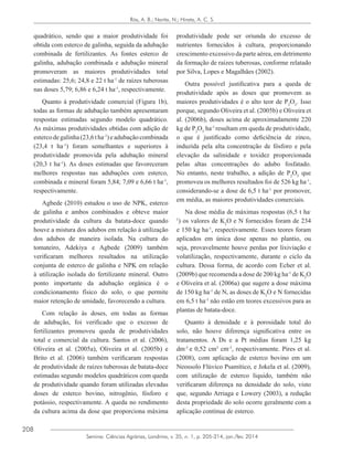 208
Semina: Ciências Agrárias, Londrina, v. 35, n. 1, p. 205-214, jan./fev. 2014
Rós, A. B.; Narita, N.; Hirata, A. C. S.
quadrático, sendo que a maior produtividade foi
obtida com esterco de galinha, seguida da adubação
combinada de fertilizantes. As fontes esterco de
galinha, adubação combinada e adubação mineral
promoveram as maiores produtividades total
estimadas: 25,6; 24,8 e 22 t ha-1
de raízes tuberosas
nas doses 5,79; 6,86 e 6,24 t ha-1
, respectivamente.
Quanto à produtividade comercial (Figura 1b),
todas as formas de adubação também apresentaram
respostas estimadas segundo modelo quadrático.
As máximas produtividades obtidas com adição de
estercodegalinha(23,6tha-1
)eadubaçãocombinada
(23,4 t ha-1
) foram semelhantes e superiores à
produtividade promovida pela adubação mineral
(20,3 t ha-1
). As doses estimadas que favoreceram
melhores respostas nas adubações com esterco,
combinada e mineral foram 5,84; 7,09 e 6,66 t ha-1
,
respectivamente.
Agbede (2010) estudou o uso de NPK, esterco
de galinha e ambos combinados e obteve maior
produtividade da cultura da batata-doce quando
houve a mistura dos adubos em relação à utilização
dos adubos de maneira isolada. Na cultura do
tomateiro, Adekiya e Agbede (2009) também
verificaram melhores resultados na utilização
conjunta de esterco de galinha e NPK em relação
à utilização isolada do fertilizante mineral. Outro
ponto importante da adubação orgânica é o
condicionamento físico do solo, o que permite
maior retenção de umidade, favorecendo a cultura.
Com relação às doses, em todas as formas
de adubação, foi verificado que o excesso de
fertilizantes promoveu queda de produtividades
total e comercial da cultura. Santos et al. (2006),
Oliveira et al. (2005a), Oliveira et al. (2005b) e
Brito et al. (2006) também verificaram respostas
de produtividade de raízes tuberosas de batata-doce
estimadas segundo modelos quadráticos com queda
de produtividade quando foram utilizadas elevadas
doses de esterco bovino, nitrogênio, fósforo e
potássio, respectivamente. A queda no rendimento
da cultura acima da dose que proporciona máxima
produtividade pode ser oriunda do excesso de
nutrientes fornecidos à cultura, proporcionando
crescimento excessivo da parte aérea, em detrimento
da formação de raízes tuberosas, conforme relatado
por Silva, Lopes e Magalhães (2002).
Outra possível justificativa para a queda de
produtividade após as doses que promovem as
maiores produtividades é o alto teor de P2
O5
. Isso
porque, segundo Oliveira et al. (2005b) e Oliveira et
al. (2006b), doses acima de aproximadamente 220
kg de P2
O5
ha-1
resultam em queda de produtividade,
o que é justificado como deficiência de zinco,
induzida pela alta concentração de fósforo e pela
elevação da salinidade e toxidez proporcionada
pelas altas concentrações do adubo fosfatado.
No entanto, neste trabalho, a adição de P2
O5
que
promoveu os melhores resultados foi de 526 kg ha-1
,
considerando-se a dose de 6,5 t ha-1
por promover,
em média, as maiores produtividades comerciais.
Na dose média de máximas respostas (6,5 t ha-
1
) os valores de K2
O e N fornecidos foram de 234
e 150 kg ha-1
, respectivamente. Esses teores foram
aplicados em única dose apenas no plantio, ou
seja, provavelmente houve perdas por lixiviação e
volatilização, respectivamente, durante o ciclo da
cultura. Dessa forma, de acordo com Echer et al.
(2009b) que recomenda a dose de 200 kg ha-1
de K2
O
e Oliveira et al. (2006a) que sugere a dose máxima
de 150 kg ha-1
de N, as doses de K2
O e N fornecidas
em 6,5 t ha-1
não estão em teores excessivos para as
plantas de batata-doce.
Quanto à densidade e à porosidade total do
solo, não houve diferença significativa entre os
tratamentos. A Ds e a Pt médias foram 1,25 kg
dm-3
e 0,52 cm3
cm-3
, respectivamente. Pires et al.
(2008), com aplicação de esterco bovino em um
Neossolo Flúvico Psamítico, e Jokela et al. (2009),
com utilização de esterco líquido, também não
verificaram diferença na densidade do solo, visto
que, segundo Arriaga e Lowery (2003), a redução
desta propriedade do solo ocorre geralmente com a
aplicação contínua de esterco.
 