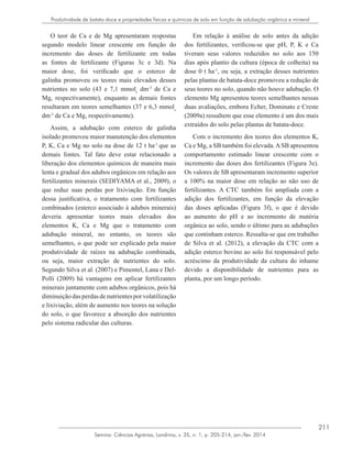211
Semina: Ciências Agrárias, Londrina, v. 35, n. 1, p. 205-214, jan./fev. 2014
Produtividade de batata-doce e propriedades físicas e químicas de solo em função de adubação orgânica e mineral
O teor de Ca e de Mg apresentaram respostas
segundo modelo linear crescente em função do
incremento das doses de fertilizante em todas
as fontes de fertilizante (Figuras 3c e 3d). Na
maior dose, foi verificado que o esterco de
galinha promoveu os teores mais elevados desses
nutrientes no solo (43 e 7,1 mmolc
dm-3
de Ca e
Mg, respectivamente), enquanto as demais fontes
resultaram em teores semelhantes (37 e 6,3 mmolc
dm-3
de Ca e Mg, respectivamente).
Assim, a adubação com esterco de galinha
isolado promoveu maior manutenção dos elementos
P, K, Ca e Mg no solo na dose de 12 t ha-1
que as
demais fontes. Tal fato deve estar relacionado a
liberação dos elementos químicos de maneira mais
lenta e gradual dos adubos orgânicos em relação aos
fertilizantes minerais (SEDIYAMA et al., 2009), o
que reduz suas perdas por lixiviação. Em função
dessa justificativa, o tratamento com fertilizantes
combinados (esterco associado à adubos minerais)
deveria apresentar teores mais elevados dos
elementos K, Ca e Mg que o tratamento com
adubação mineral, no entanto, os teores são
semelhantes, o que pode ser explicado pela maior
produtividade de raízes na adubação combinada,
ou seja, maior extração de nutrientes do solo.
Segundo Silva et al. (2007) e Pimentel, Lana e Del-
Polli (2009) há vantagens em aplicar fertilizantes
minerais juntamente com adubos orgânicos, pois há
diminuiçãodasperdasdenutrientesporvolatilização
e lixiviação, além de aumento nos teores na solução
do solo, o que favorece a absorção dos nutrientes
pelo sistema radicular das culturas.
Em relação à análise de solo antes da adição
dos fertilizantes, verificou-se que pH, P, K e Ca
tiveram seus valores reduzidos no solo aos 150
dias após plantio da cultura (época de colheita) na
dose 0 t ha-1
, ou seja, a extração desses nutrientes
pelas plantas de batata-doce promoveu a redução de
seus teores no solo, quando não houve adubação. O
elemento Mg apresentou teores semelhantes nessas
duas avaliações, embora Echer, Dominato e Creste
(2009a) ressaltem que esse elemento é um dos mais
extraídos do solo pelas plantas de batata-doce.
Com o incremento dos teores dos elementos K,
Ca e Mg, a SB também foi elevada.ASB apresentou
comportamento estimado linear crescente com o
incremento das doses dos fertilizantes (Figura 3e).
Os valores de SB apresentaram incremento superior
a 100% na maior dose em relação ao não uso de
fertilizantes. A CTC também foi ampliada com a
adição dos fertilizantes, em função da elevação
das doses aplicadas (Figura 3f), o que é devido
ao aumento do pH e ao incremento de matéria
orgânica ao solo, sendo o último para as adubações
que continham esterco. Ressalta-se que em trabalho
de Silva et al. (2012), a elevação da CTC com a
adição esterco bovino ao solo foi responsável pelo
acréscimo da produtividade da cultura do inhame
devido a disponibilidade de nutrientes para as
planta, por um longo período.
 
