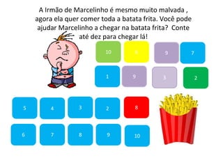 7
45
1
10
6 9
2
8
9
6
83
3
7
A Irmão de Marcelinho é mesmo muito malvada ,
agora ela quer comer toda a batata frita. Você pode
ajudar Marcelinho a chegar na batata frita? Conte
até dez para chegar lá!
2
9
10
 