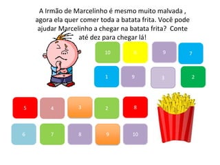7
45
1
10
6 9
2
8
9
6
83
3
7
A Irmão de Marcelinho é mesmo muito malvada ,
agora ela quer comer toda a batata frita. Você pode
ajudar Marcelinho a chegar na batata frita? Conte
até dez para chegar lá!
2
9
10
 