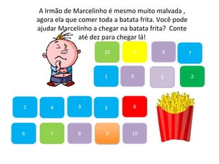 7
45
1
10
6 9
2
8
9
6
83
3
7
A Irmão de Marcelinho é mesmo muito malvada ,
agora ela que comer toda a batata frita. Você pode
ajudar Marcelinho a chegar na batata frita? Conte
até dez para chegar lá!
2
9
10
 