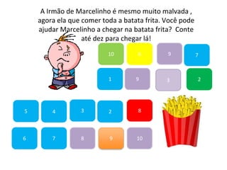 7
45
1
10
6 9
2
8
9
6
83
3
7
A Irmão de Marcelinho é mesmo muito malvada ,
agora ela que comer toda a batata frita. Você pode
ajudar Marcelinho a chegar na batata frita? Conte
até dez para chegar lá!
2
9
10
 