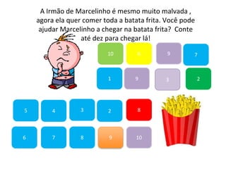 7
45
1
10
6 9
2
8
9
6
83
3
7
A Irmão de Marcelinho é mesmo muito malvada ,
agora ela quer comer toda a batata frita. Você pode
ajudar Marcelinho a chegar na batata frita? Conte
até dez para chegar lá!
2
9
10
 