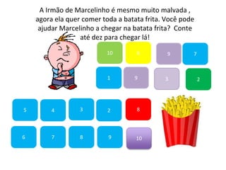 7
45
1
10
6 9
2
8
9
6
83
3
7
A Irmão de Marcelinho é mesmo muito malvada ,
agora ela quer comer toda a batata frita. Você pode
ajudar Marcelinho a chegar na batata frita? Conte
até dez para chegar lá!
2
9
10
 