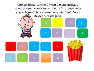 7
45
1
10
6 9
2
8
9
6
83
3
7
A Irmão de Marcelinho é mesmo muito malvada ,
agora ela quer comer toda a batata frita. Você pode
ajudar Marcelinho a chegar na batata frita? Conte
até dez para chegar lá!
2
9
10
 