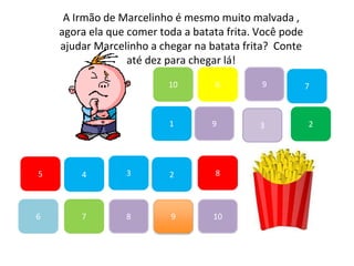 7
45
1
10
6 9
2
8
9
6
83
3
7
A Irmão de Marcelinho é mesmo muito malvada ,
agora ela que comer toda a batata frita. Você pode
ajudar Marcelinho a chegar na batata frita? Conte
até dez para chegar lá!
2
9
10
 