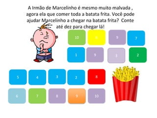 7
45
1
10
6 9
2
8
9
6
83
3
7
A Irmão de Marcelinho é mesmo muito malvada ,
agora ela que comer toda a batata frita. Você pode
ajudar Marcelinho a chegar na batata frita? Conte
até dez para chegar lá!
2
9
10
 