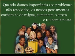 Quando damos importância aos problemas não resolvidos, os nossos pensamentos enchem-se de mágoa, aumentam o stress  e roubam a nossa alegria.  