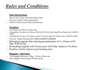 Sales Restrictions
Date of sales 01 Oct 2010 until further notice
 Extension validity Ticket not permitted
 Valid for Ticket issued in KSA and Indonesia
Penalties
 Void Ticket Fee SAR 50/ will be Chg.
 Cancellation /No show for Classes of (R,X,N,P W ,Z) will be chg 50% of basic Fare +SAR 50
ADM
 Cancellation /No show for Classes of (S to Y) will be chg 25% of basic Fare +SAR 50 ADM
 After the Validity Expired ticket value could be claimed
 Rebooking/upgrade after ticketing permitted prior of 1x 24 hour of Flt
Dep. With no chg
 Re-booking/Upgrade with 24 hour prior of Flt Dep. Subject to No-Show
 Penalties with be subject as per booking class

Baggage / Allowance
 Free baggage allowance is 30kg + 10 liter of Zam-zam
 Extra baggage will be charge SAR 60/ per Kg.
 