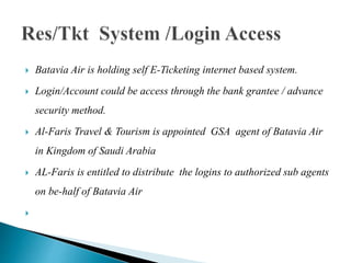  Batavia Air is holding self E-Ticketing internet based system.
 Login/Account could be access through the bank grantee / advance
security method.
 Al-Faris Travel & Tourism is appointed GSA agent of Batavia Air
in Kingdom of Saudi Arabia
 AL-Faris is entitled to distribute the logins to authorized sub agents
on be-half of Batavia Air

 