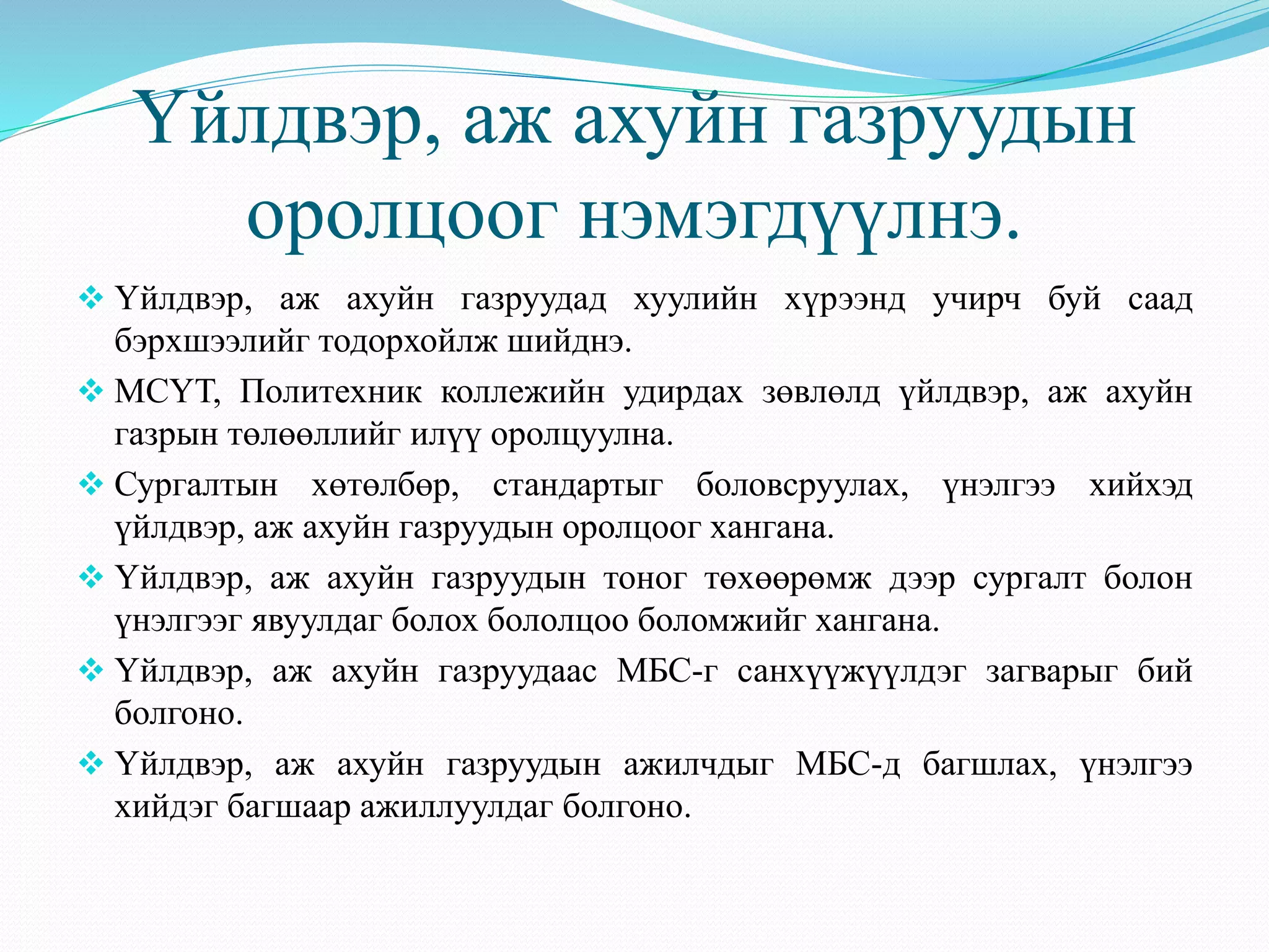 Үйлдвэр, аж ахуйн газруудын 
оролцоог нэмэгдүүлнэ. 
 Үйлдвэр, аж ахуйн газруудад хуулийн хүрээнд учирч буй саад 
бэрхшээлийг тодорхойлж шийднэ. 
 МСҮТ, Политехник коллежийн удирдах зөвлөлд үйлдвэр, аж ахуйн 
газрын төлөөллийг илүү оролцуулна. 
 Сургалтын хөтөлбөр, стандартыг боловсруулах, үнэлгээ хийхэд 
үйлдвэр, аж ахуйн газруудын оролцоог хангана. 
 Үйлдвэр, аж ахуйн газруудын тоног төхөөрөмж дээр сургалт болон 
үнэлгээг явуулдаг болох бололцоо боломжийг хангана. 
 Үйлдвэр, аж ахуйн газруудаас МБС-г санхүүжүүлдэг загварыг бий 
болгоно. 
 Үйлдвэр, аж ахуйн газруудын ажилчдыг МБС-д багшлах, үнэлгээ 
хийдэг багшаар ажиллуулдаг болгоно. 
 