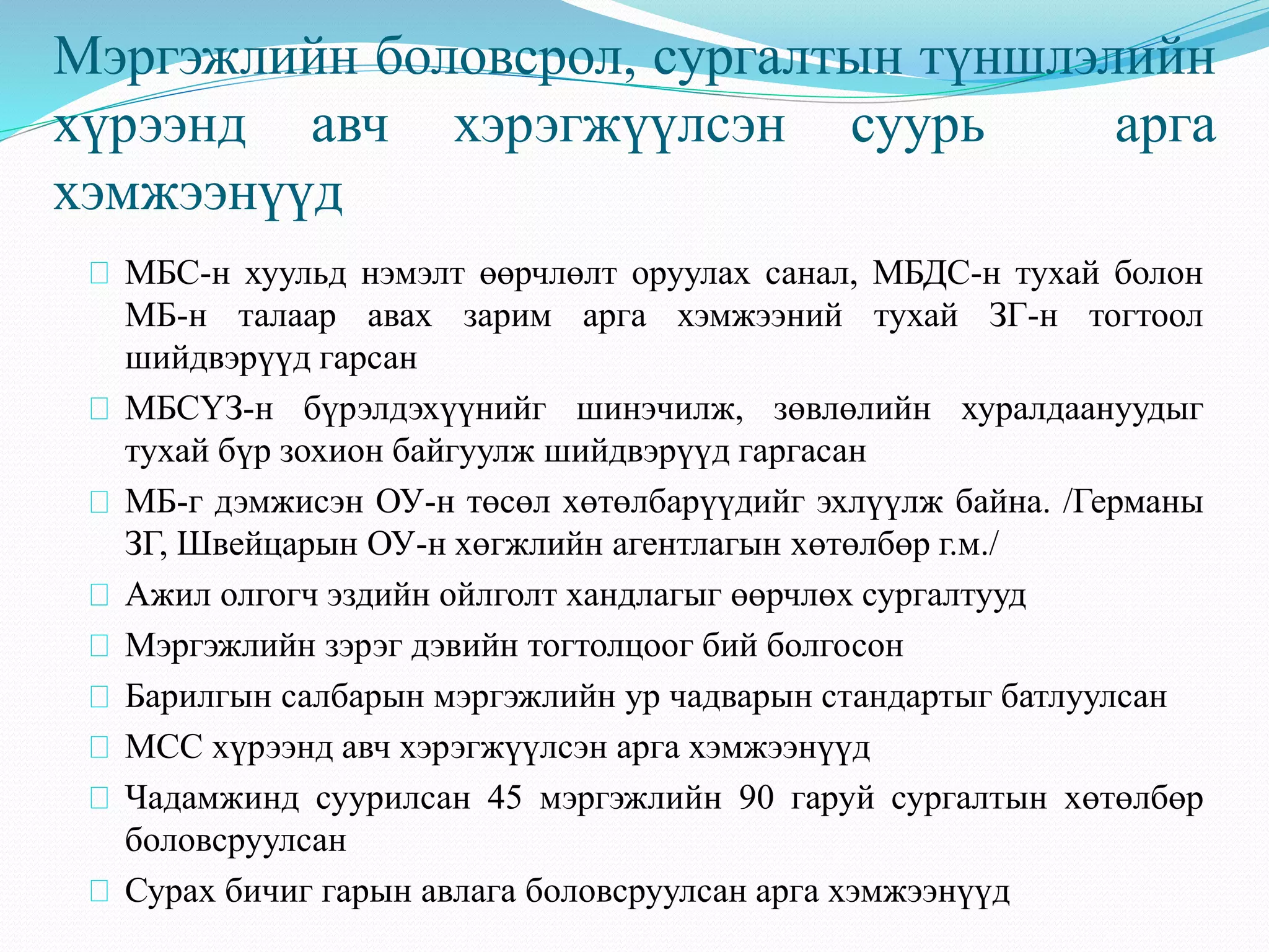 Мэргэжлийн боловсрол, сургалтын түншлэлийн 
хүрээнд авч хэрэгжүүлсэн суурь арга 
хэмжээнүүд 
МБС-н хуульд нэмэлт өөрчлөлт оруулах санал, МБДС-н тухай болон 
МБ-н талаар авах зарим арга хэмжээний тухай ЗГ-н тогтоол 
шийдвэрүүд гарсан 
МБСҮЗ-н бүрэлдэхүүнийг шинэчилж, зөвлөлийн хуралдаануудыг 
тухай бүр зохион байгуулж шийдвэрүүд гаргасан 
МБ-г дэмжисэн ОУ-н төсөл хөтөлбарүүдийг эхлүүлж байна. /Германы 
ЗГ, Швейцарын ОУ-н хөгжлийн агентлагын хөтөлбөр г.м./ 
Ажил олгогч эздийн ойлголт хандлагыг өөрчлөх сургалтууд 
Мэргэжлийн зэрэг дэвийн тогтолцоог бий болгосон 
Барилгын салбарын мэргэжлийн ур чадварын стандартыг батлуулсан 
МСС хүрээнд авч хэрэгжүүлсэн арга хэмжээнүүд 
Чадамжинд суурилсан 45 мэргэжлийн 90 гаруй сургалтын хөтөлбөр 
боловсруулсан 
Сурах бичиг гарын авлага боловсруулсан арга хэмжээнүүд 
 